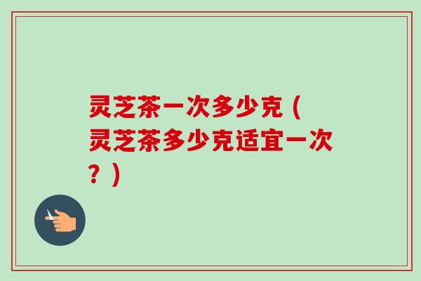 灵芝茶一次多少克 (灵芝茶多少克适宜一次？)-第1张图片-卓越灵芝孢子粉