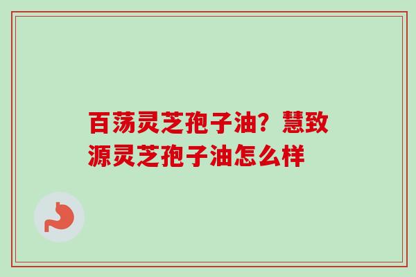 百荡灵芝孢子油？慧致源灵芝孢子油怎么样-第1张图片-卓越灵芝孢子粉