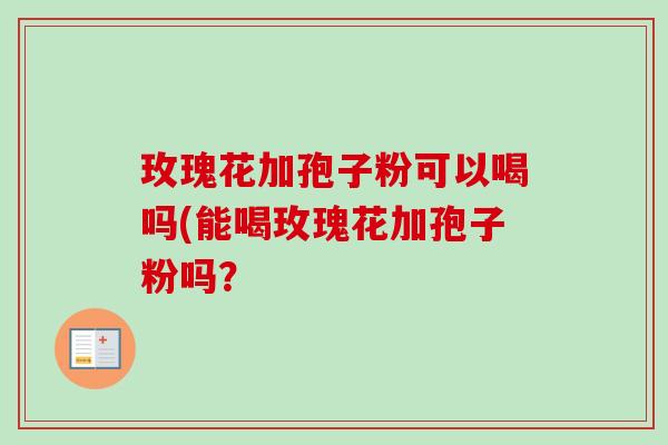 玫瑰花加孢子粉可以喝吗(能喝玫瑰花加孢子粉吗？-第1张图片-卓越灵芝孢子粉