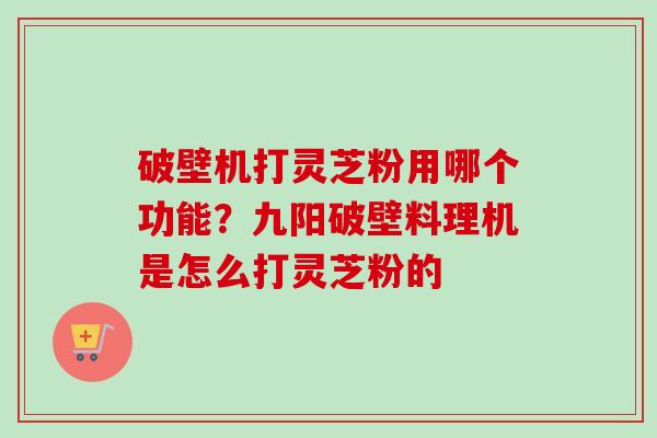 破壁机打灵芝粉用哪个功能？九阳破壁料理机是怎么打灵芝粉的-第1张图片-卓越灵芝孢子粉