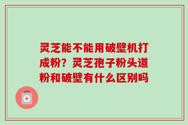 灵芝能不能用破壁机打成粉？灵芝孢子粉头道粉和破壁有什么区别吗-第1张图片-卓越灵芝孢子粉
