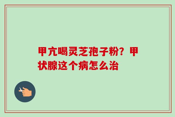 甲亢喝灵芝孢子粉？甲状腺这个病怎么治-第1张图片-卓越灵芝孢子粉