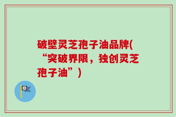 破壁灵芝孢子油品牌(“突破界限，独创灵芝孢子油”)-第1张图片-卓越灵芝孢子粉
