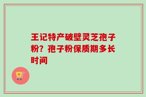 王记特产破壁灵芝孢子粉?孢子粉保质期多长时间-第1张图片-卓越灵芝孢子粉 王记特产破壁灵芝孢子粉?孢子粉保质期多长时间-第1张图片-卓越灵芝孢子粉