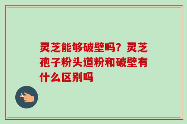 灵芝能够破壁吗？灵芝孢子粉头道粉和破壁有什么区别吗-第1张图片-卓越灵芝孢子粉