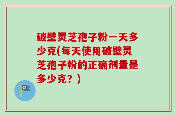 破壁灵芝孢子粉一天多少克(每天使用破壁灵芝孢子粉的正确剂量是多少克？)-第1张图片-卓越灵芝孢子粉