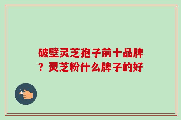 破壁灵芝孢子前十品牌？灵芝粉什么牌子的好-第1张图片-卓越灵芝孢子粉