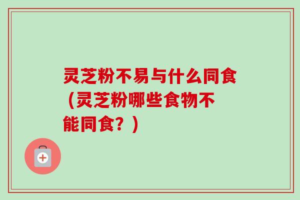 灵芝粉不易与什么同食 (灵芝粉哪些食物不能同食?)-第1张图片-卓越灵芝孢子粉 灵芝粉不易与什么同食 (灵芝粉哪些食物不能同食?)-第1张图片-卓越灵芝孢子粉