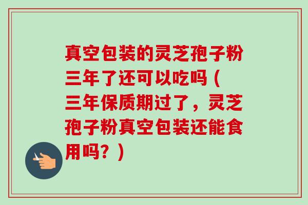真空包装的灵芝孢子粉三年了还可以吃吗 (三年保质期过了，灵芝孢子粉真空包装还能食用吗？)-第1张图片-卓越灵芝孢子粉