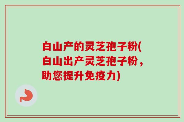 白山产的灵芝孢子粉(白山出产灵芝孢子粉,助您提升免疫力)-第1张图片-卓越灵芝孢子粉 白山产的灵芝孢子粉(白山出产灵芝孢子粉,助您提升免疫力)-第1张图片-卓越灵芝孢子粉