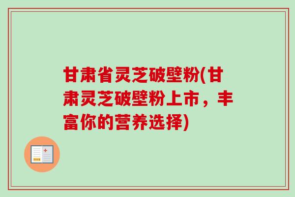 甘肃省灵芝破壁粉(甘肃灵芝破壁粉上市,丰富你的营养选择)-第1张图片-卓越灵芝孢子粉 甘肃省灵芝破壁粉(甘肃灵芝破壁粉上市,丰富你的营养选择)-第1张图片-卓越灵芝孢子粉