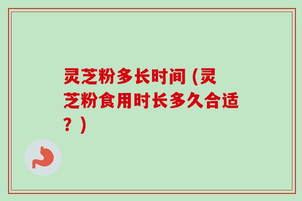 灵芝粉多长时间 (灵芝粉食用时长多久合适？)-第1张图片-卓越灵芝孢子粉