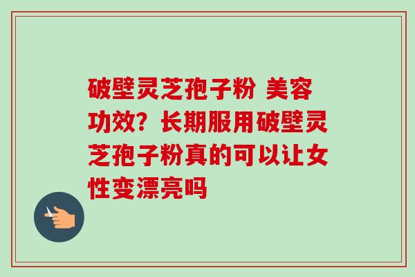 破壁灵芝孢子粉 美容功效？长期服用破壁灵芝孢子粉真的可以让女性变漂亮吗-第1张图片-卓越灵芝孢子粉