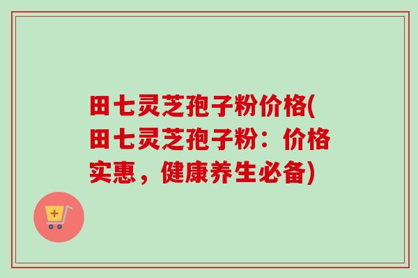 田七灵芝孢子粉价格(田七灵芝孢子粉:价格实惠,健康养生必备)-第1张图片-卓越灵芝孢子粉 田七灵芝孢子粉价格(田七灵芝孢子粉:价格实惠,健康养生必备)-第1张图片-卓越灵芝孢子粉