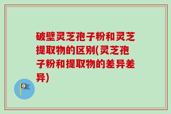 破壁灵芝孢子粉和灵芝提取物的区别(灵芝孢子粉和提取物的差异差异)-第1张图片-卓越灵芝孢子粉 破壁灵芝孢子粉和灵芝提取物的区别(灵芝孢子粉和提取物的差异差异)-第1张图片-卓越灵芝孢子粉