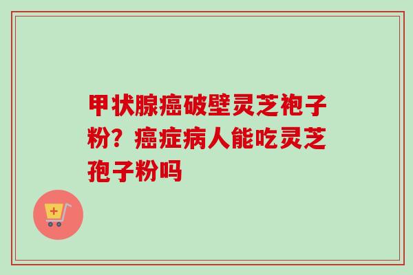 甲状腺癌破壁灵芝袍子粉？癌症病人能吃灵芝孢子粉吗-第1张图片-卓越灵芝孢子粉