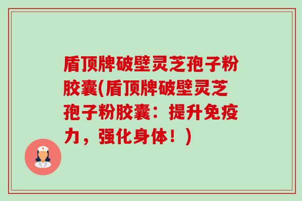 盾顶牌破壁灵芝孢子粉胶囊(盾顶牌破壁灵芝孢子粉胶囊:提升免疫力,强化身体!)-第1张图片-卓越灵芝孢子粉 盾顶牌破壁灵芝孢子粉胶囊(盾顶牌破壁灵芝孢子粉胶囊:提升免疫力,强化身体!)-第1张图片-卓越灵芝孢子粉