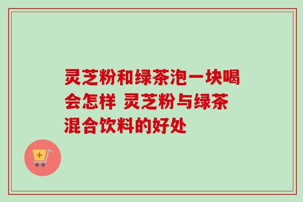 灵芝粉和绿茶泡一块喝会怎样 灵芝粉与绿茶混合饮料的好处-第1张图片-卓越灵芝孢子粉 灵芝粉和绿茶泡一块喝会怎样 灵芝粉与绿茶混合饮料的好处-第1张图片-卓越灵芝孢子粉