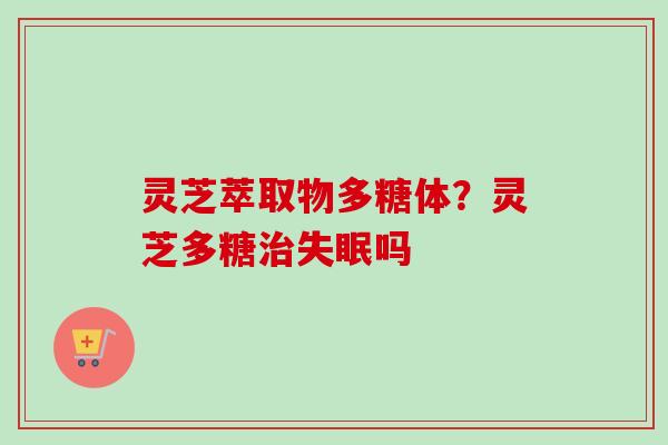 灵芝萃取物多糖体？灵芝多糖治失眠吗-第1张图片-卓越灵芝孢子粉