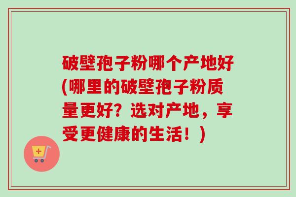 破壁孢子粉哪个产地好(哪里的破壁孢子粉质量更好?选对产地,享受更健康的生活!)-第1张图片-卓越灵芝孢子粉 破壁孢子粉哪个产地好(哪里的破壁孢子粉质量更好?选对产地,享受更健康的生活!)-第1张图片-卓越灵芝孢子粉
