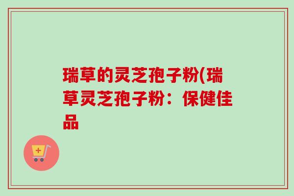 瑞草的灵芝孢子粉(瑞草灵芝孢子粉：保健佳品-第1张图片-卓越灵芝孢子粉