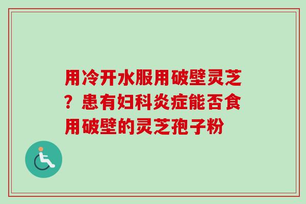 用冷开水服用破壁灵芝?患有妇科炎症能否食用破壁的灵芝孢子粉-第1张图片-卓越灵芝孢子粉 用冷开水服用破壁灵芝?患有妇科炎症能否食用破壁的灵芝孢子粉-第1张图片-卓越灵芝孢子粉