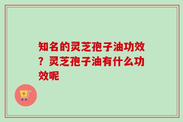 知名的灵芝孢子油功效？灵芝孢子油有什么功效呢-第1张图片-卓越灵芝孢子粉