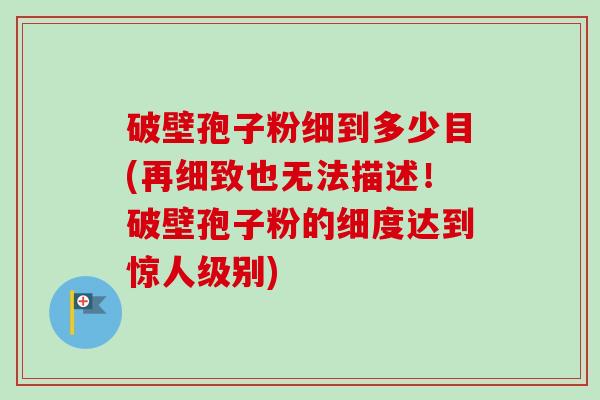 破壁孢子粉细到多少目(再细致也无法描述!破壁孢子粉的细度达到惊人级别)-第1张图片-卓越灵芝孢子粉 破壁孢子粉细到多少目(再细致也无法描述!破壁孢子粉的细度达到惊人级别)-第1张图片-卓越灵芝孢子粉
