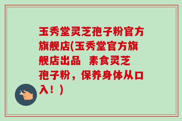 玉秀堂灵芝孢子粉官方旗舰店(玉秀堂官方旗舰店出品  素食灵芝孢子粉，保养身体从口入！)-第1张图片-卓越灵芝孢子粉