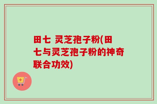 田七 灵芝孢子粉(田七与灵芝孢子粉的神奇联合功效)-第1张图片-卓越灵芝孢子粉