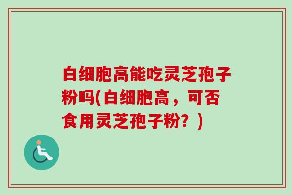 白细胞高能吃灵芝孢子粉吗(白细胞高,可否食用灵芝孢子粉?)-第1张图片-卓越灵芝孢子粉 白细胞高能吃灵芝孢子粉吗(白细胞高,可否食用灵芝孢子粉?)-第1张图片-卓越灵芝孢子粉