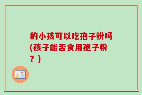 的小孩可以吃孢子粉吗(孩子能否食用孢子粉?)-第1张图片-卓越灵芝孢子粉 的小孩可以吃孢子粉吗(孩子能否食用孢子粉?)-第1张图片-卓越灵芝孢子粉