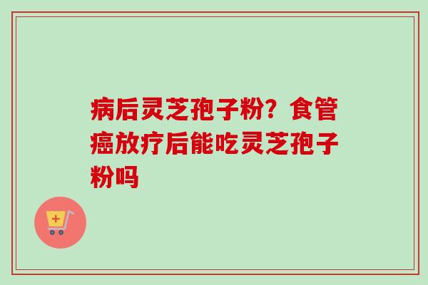 病后灵芝孢子粉?食管癌放疗后能吃灵芝孢子粉吗-第1张图片-卓越灵芝孢子粉 病后灵芝孢子粉?食管癌放疗后能吃灵芝孢子粉吗-第1张图片-卓越灵芝孢子粉