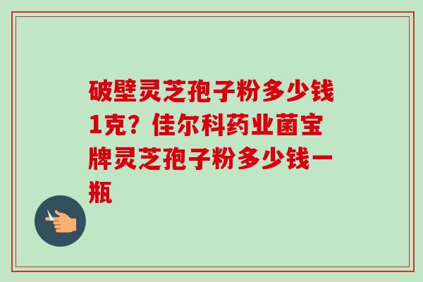 破壁灵芝孢子粉多少钱1克？佳尔科药业菌宝牌灵芝孢子粉多少钱一瓶-第1张图片-卓越灵芝孢子粉