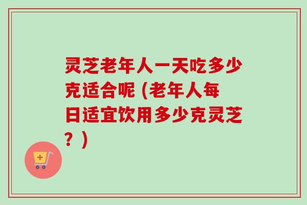 灵芝老年人一天吃多少克适合呢 (老年人每日适宜饮用多少克灵芝？)-第1张图片-卓越灵芝孢子粉