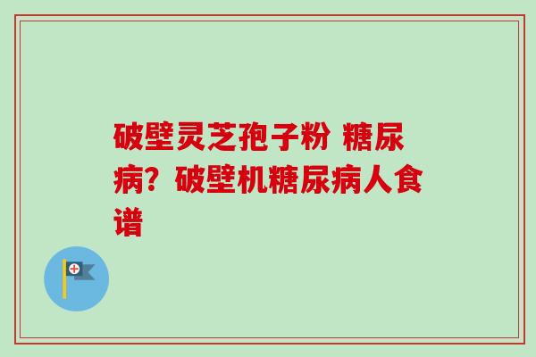 破壁灵芝孢子粉 糖尿病？破壁机糖尿病人食谱-第1张图片-卓越灵芝孢子粉