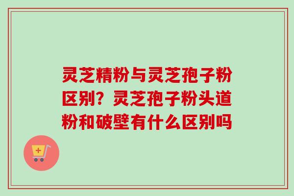 灵芝精粉与灵芝孢子粉区别?灵芝孢子粉头道粉和破壁有什么区别吗-第1张图片-卓越灵芝孢子粉 灵芝精粉与灵芝孢子粉区别?灵芝孢子粉头道粉和破壁有什么区别吗-第1张图片-卓越灵芝孢子粉