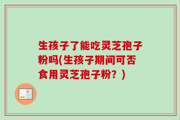 生孩子了能吃灵芝孢子粉吗(生孩子期间可否食用灵芝孢子粉?)-第1张图片-卓越灵芝孢子粉 生孩子了能吃灵芝孢子粉吗(生孩子期间可否食用灵芝孢子粉?)-第1张图片-卓越灵芝孢子粉