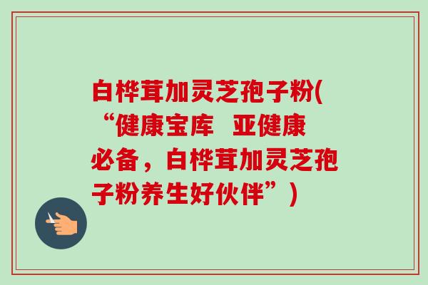 白桦茸加灵芝孢子粉(“健康宝库  亚健康必备，白桦茸加灵芝孢子粉养生好伙伴”)-第1张图片-卓越灵芝孢子粉