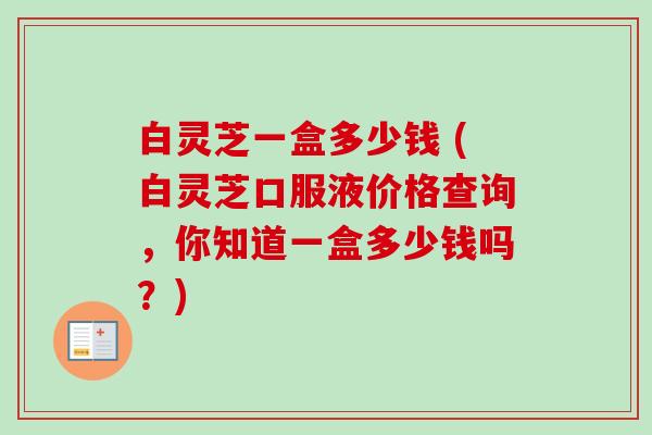 白灵芝一盒多少钱 (白灵芝口服液价格查询,你知道一盒多少钱吗?)-第1张图片-卓越灵芝孢子粉 白灵芝一盒多少钱 (白灵芝口服液价格查询,你知道一盒多少钱吗?)-第1张图片-卓越灵芝孢子粉