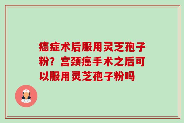 癌症术后服用灵芝孢子粉？宫颈癌手术之后可以服用灵芝孢子粉吗-第1张图片-卓越灵芝孢子粉