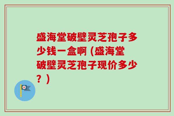 盛海堂破壁灵芝孢子多少钱一盒啊 (盛海堂破壁灵芝孢子现价多少？)-第1张图片-卓越灵芝孢子粉