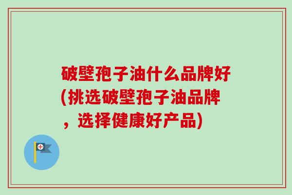 破壁孢子油什么品牌好(挑选破壁孢子油品牌,选择健康好产品)-第1张图片-卓越灵芝孢子粉 破壁孢子油什么品牌好(挑选破壁孢子油品牌,选择健康好产品)-第1张图片-卓越灵芝孢子粉