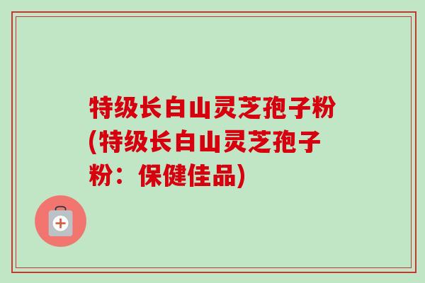 特级长白山灵芝孢子粉(特级长白山灵芝孢子粉:保健佳品)-第1张图片-卓越灵芝孢子粉 特级长白山灵芝孢子粉(特级长白山灵芝孢子粉:保健佳品)-第1张图片-卓越灵芝孢子粉