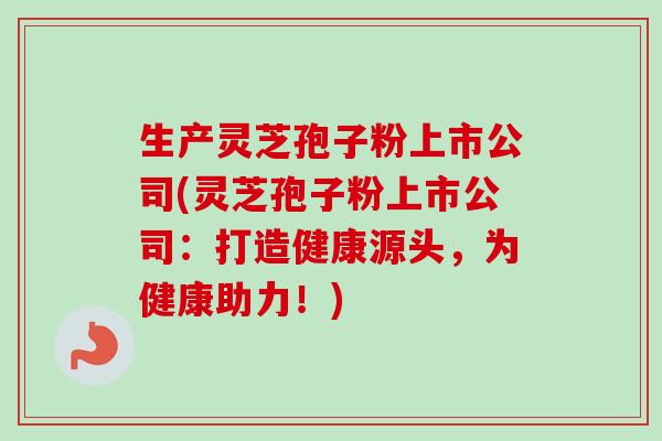 生产灵芝孢子粉上市公司(灵芝孢子粉上市公司:打造健康源头,为健康助力!)-第1张图片-卓越灵芝孢子粉 生产灵芝孢子粉上市公司(灵芝孢子粉上市公司:打造健康源头,为健康助力!)-第1张图片-卓越灵芝孢子粉