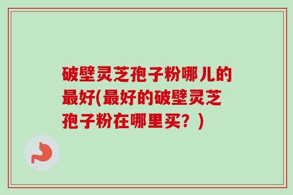 破壁灵芝孢子粉哪儿的最好(最好的破壁灵芝孢子粉在哪里买？)-第1张图片-卓越灵芝孢子粉