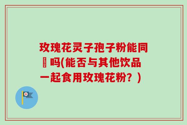 玫瑰花灵子孢子粉能同飲吗(能否与其他饮品一起食用玫瑰花粉?)-第1张图片-卓越灵芝孢子粉 玫瑰花灵子孢子粉能同飲吗(能否与其他饮品一起食用玫瑰花粉?)-第1张图片-卓越灵芝孢子粉
