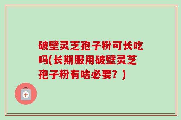破壁灵芝孢子粉可长吃吗(长期服用破壁灵芝孢子粉有啥必要？)-第1张图片-卓越灵芝孢子粉