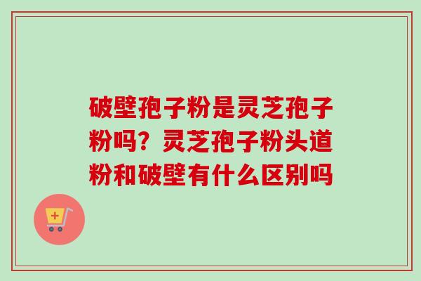 破壁孢子粉是灵芝孢子粉吗?灵芝孢子粉头道粉和破壁有什么区别吗-第1张图片-卓越灵芝孢子粉 破壁孢子粉是灵芝孢子粉吗?灵芝孢子粉头道粉和破壁有什么区别吗-第1张图片-卓越灵芝孢子粉