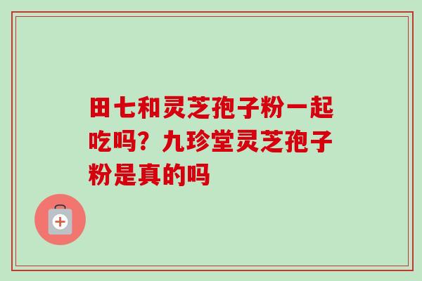 田七和灵芝孢子粉一起吃吗?九珍堂灵芝孢子粉是真的吗-第1张图片-卓越灵芝孢子粉 田七和灵芝孢子粉一起吃吗?九珍堂灵芝孢子粉是真的吗-第1张图片-卓越灵芝孢子粉